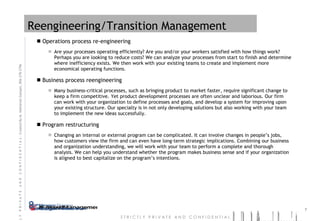 Reengineering/Transition Management Operations process re-engineering Are your processes operating efficiently? Are you and/or your workers satisfied with how things work? Perhaps you are looking to reduce costs? We can analyze your processes from start to finish and determine where inefficiency exists. We then work with your existing teams to create and implement more economical operating functions.  Business process reengineering Many business-critical processes, such as bringing product to market faster, require significant change to keep a firm competitive. Yet product development processes are often unclear and laborious. Our firm can work with your organization to define processes and goals, and develop a system for improving upon your existing structure. Our specialty is in not only developing solutions but also working with your team to implement the new ideas successfully.  Program restructuring Changing an internal or external program can be complicated. It can involve changes in people’s jobs, how customers view the firm and can even have long-term strategic implications. Combining our business and organization understanding, we will work with your team to perform a complete and thorough analysis. We can help you understand whether the program makes business sense and if your organization is aligned to best capitalize on the program’s intentions. 