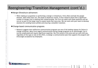 Reengineering/Transition Management (cont’d.) Merger/Divestiture advisement When making an acquisition or performing a merger or divestiture, firms often overlook the people element. More often than not, this leads to disastrous results. In fact research shows that a significant number of mergers fail in meeting their stated purpose. Our firm can assist with these questions and we can act as part of the larger team to assess issues that may arise. We can work with your team to develop solutions for avoiding future pitfalls and ensuring a smoother transition.  Change-based communication programs Research suggests that ineffective communication programs are one of the leading reasons for failure in change initiatives. Many firms regard communication during change programs as an afterthought, but it can be complicated and require significant expertise. Our firm excels in this area and can work with you, regardless of the type or size of the effort, to design a communication plan that supports the program and encourages acceptance by employees. 
