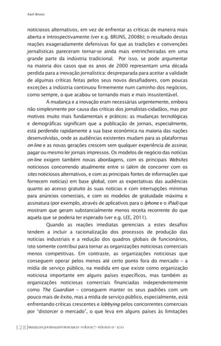 BRAZILIANJOURNALISMRESEARCH-Volume7-Número1I-2011128
Axel Bruns
noticiosos alternativos, em vez de enfrentar as críticas de maneira mais
aberta e introspectivamente (ver e.g. BRUNS, 2008b); o resultado destas
reações exageradamente defensivas foi que as tradições e convenções
jornalísticas pareceram tornar-se ainda mais entrincheiradas em uma
grande parte da indústria tradicional. Por isso, se pode argumentar
na maioria dos casos que os anos de 2000 representam uma década
perdida para a inovação jornalística: despreparada para aceitar a validade
de algumas críticas feitas pelos seus novos desafiadores, com poucas
exceções a indústria continuou firmemente num caminho dos negócios,
como sempre, o que acabou se tornando mais e mais insustentável.
A mudança e a inovação eram necessárias urgentemente, embora
não simplesmente por causa das críticas dos jornalistas-cidadãos, mas por
motivos muito mais fundamentais e práticos: as mudanças tecnológicas
e demográficas significam que a publicação de jornais, especialmente,
está perdendo rapidamente a sua base econômica na maioria das nações
desenvolvidas, onde as audiências existentes mudam para as plataformas
on-line e as novas gerações crescem sem qualquer experiência de assinar,
pagar ou mesmo ler jornais impressos. Os modelos de negócio das notícias
on-line exigem também novas abordagens, com os principais Websites
noticiosos concorrendo atualmente entre si (além de concorrer com os
sites noticiosos alternativos, e com as principais fontes de informações que
fornecem notícias) em base global, com as expectativas das audiências
quanto ao acesso gratuito às suas notícias e com interrupções mínimas
para anúncios comerciais, e com os modelos de gratuidade máxima e
assinatura (por exemplo, através de aplicativos para o Iphone e o iPad) que
mostram que geram substancialmente menos receita recorrente do que
aquela que se poderia ter esperado (ver e.g. LEE, 2011).
Quando as reações imediatas gerenciais a estes desafios
tendem a incluir a racionalização dos processos de produção das
notícias industriais e a redução dos quadros globais de funcionários,
isto somente contribui para tornar as organizações noticiosas comerciais
menos competitivas. Em contraste, as organizações noticiosas que
conseguem operar pelos menos até certo ponto fora do mercado – a
mídia de serviço público, na medida em que existe como organização
noticiosa importante em alguns países específicos, mas também as
organizações noticiosas comerciais financiadas independentemente
como The Guardian – conseguem manter os seus padrões com um
pouco mais de êxito, mas a mídia de serviço público, especialmente, está
enfrentando críticas crescentes e lobbying pelos concorrentes comerciais
por “distorcer o mercado”, o que leva em alguns países às limitações
 