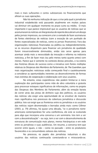 129BRAZILIANJOURNALISMRESEARCH-Volume7-Número1I-2011
Gatekeeping,Gatewatching,RealimentaçãoemTempoReal
mais e mais sufocantes e cortes substanciais no financiamento que
afetam as suas operações.
Não há nenhuma indicação de que a crise pela qual o jornalismo
industrial estabelecido está passando atualmente em muitos países
vai diminuir em qualquer momento no prazo curto ou médio. O mais
importante é que parece improvável que os usuários de notícias que se
acostumaramàsnotíciason-linegratuitasderepentedescubramumdesejo
pelos jornais impressos, ou comecem a ter a vontade de fazer assinaturas
de fontes eletrônicas de notícias (com a exceção de um punhado de
fontes especializadas de notícias, como os jornais financeiros). Fora das
organizações noticiosas financiadas ou pública ou independentemente,
se os recursos disponíveis para financiar um jornalismo de qualidade
forem irreversivelmente diminuídos, então isto serve apenas para
acentuar ainda mais a necessidade da inovação e reforma na indústria
noticiosa, a fim de fazer mais (ou pelo menos tanto quanto antes) com
menos. Parece que é somente no contexto destas pressões, e na esteira
das histórias óbvias de sucesso como a iniciativa com fontes múltiplas
relativas às Despesas dos Membros do Parlamento, de The Guardian, que
mais organizações noticiosas estão começando final e cautelosamente
a considerar as oportunidades inerentes ao desenvolvimento de formas
mais estreitas de cooperação e colaboração com seus usuários.
No entanto, estas experiências não podem limitar-se à mera
exploração dos participantes como mão de obra voluntária e gratuita
para processar estoques significativos de informações, como no projeto
das Despesas dos Membros do Parlamento; além da emoção barata
de correr atrás das pistas de dinheiro sujo dos políticos, os usuários
das notícias vão exigir uma oportunidade de se envolver de maneira
mais significativa nos processos da cobertura jornalística e discussão
pública. Isto vai exigir que as fronteiras entre os jornalistas e os usuários
das notícias sejam desmontadas e borradas ainda mais: como Gillmor
(2003, p. 79) afirmou, há quase uma década, “se o jornalismo norte-
americano contemporâneo for uma conferência, ele está se evoluindo
para algo que incorpora uma conversa e um seminário. Isto tem a ver
com a descentralização” – ou seja, tem a ver com o desenvolvimento de
estruturas de comunicação mais planas, menos hierárquicas e em rede
entre os jornalistas e suas audiências. Em resumo, a conversa tem que
ocorrer entre iguais, e não – como no passado – entre os produtores
favorecidos e os consumidores zelosos das notícias.
No processo, os papéis dos jornalistas industriais e dos
usuários das notícias continuarão conectando-se e misturando-se.
 