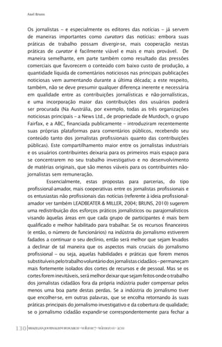 BRAZILIANJOURNALISMRESEARCH-Volume7-Número1I-2011130
Axel Bruns
Os jornalistas – e especialmente os editores das notícias – já servem
de maneiras importantes como curators das notícias: embora suas
práticas de trabalho possam divergir-se, mais cooperação nestas
práticas de curator é facilmente viável e mais e mais provável. De
maneira semelhante, em parte também como resultado das pressões
comerciais que favorecem o conteúdo com baixo custo de produção, a
quantidade líquida de comentários noticiosos nas principais publicações
noticiosas vem aumentando durante a última década; a este respeito,
também, não se deve presumir qualquer diferença inerente e necessária
em qualidade entre as contribuições jornalísticas e não-jornalísticas,
e uma incorporação maior das contribuições dos usuários poderá
ser procurada (Na Austrália, por exemplo, todas as três organizações
noticiosas principais – a News Ltd., de propriedade de Murdoch, o grupo
Fairfax, e a ABC, financiada publicamente – introduziram recentemente
suas próprias plataformas para comentários públicos, recebendo seu
conteúdo tanto dos jornalistas profissionais quanto das contribuições
públicas). Este compartilhamento maior entre os jornalistas industriais
e os usuários contribuintes deixaria para os primeiros mais espaço para
se concentrarem no seu trabalho investigativo e no desenvolvimento
de matérias originais, que são menos viáveis para os contribuintes não-
jornalistas sem remuneração.
Essencialmente, estas propostas para parcerias, do tipo
profissional-amador, mais cooperativas entre os jornalistas profissionais e
os entusiastas não profissionais das notícias (referente à ideia profissional-
amador ver também LEADBEATER & MILLER, 2004; BRUNS, 2010) sugerem
uma redistribuição dos esforços práticos jornalísticos ou parajornalísticos
visando àquelas áreas em que cada grupo de participantes é mais bem
qualificado e melhor habilitado para trabalhar. Se os recursos financeiros
(e então, o número de funcionários) na indústria do jornalismo estiverem
fadados a continuar o seu declínio, então será melhor que sejam levados
a declinar de tal maneira que os aspectos mais cruciais do jornalismo
profissional – ou seja, aquelas habilidades e práticas que forem menos
substituíveispelotrabalhovoluntáriodosjornalistascidadãos–permaneçam
mais fortemente isolados dos cortes de recursos e de pessoal. Mas se os
cortesforeminevitáveis,serámelhordeixarquesejamfeitosondeotrabalho
dos jornalistas cidadãos fora da própria indústria puder compensar pelos
menos uma boa parte destas perdas. Se a indústria do jornalismo tiver
que encolher-se, em outras palavras, que se encolha retornando às suas
práticas principais do jornalismo investigativo e da cobertura de qualidade;
se o jornalismo cidadão expandir-se correspondentemente para fechar a
 