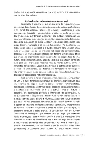 131BRAZILIANJOURNALISMRESEARCH-Volume7-Número1I-2011
Gatekeeping,Gatewatching,RealimentaçãoemTempoReal
brecha, que se expanda nas áreas em que já se sai bem: nos comentários
e na curation das notícias.
O desafio da realimentação em tempo real
Entretanto, é improvável que se procure esta reorganização na
perspectiva dos esforços de cooperação entre os jornalistas profissionais
e os jornalistas cidadãos através de esforços estratégicos e bem
planejados de inovação – pelo contrário, já está ocorrendo no contexto
dos transtornos substanciais adicionais nas práticas tradicionais da
indústria noticiosa. Estes transtornos resultam especialmente do impacto
das novas tecnologias da mídia social em tempo real relacionadas com
a reportagem, divulgação e discussão das notícias. As plataformas da
mídia social como o Facebook e o Twitter servem para acelerar ainda
mais a velocidade em que as matérias noticiosas são compartilhadas,
debatidas e às vezes desacreditadas; elas tornam sempre mais difícil
que uma única organização noticiosa reivindique a propriedade de uma
matéria ou que mantenha uma agenda noticiosa; elas atuam como um
canal para as conversações imediatas mais ou menos públicas entre os
jornalistas participantes, usuários das notícias e outros atores públicos
associados a uma matéria, e ao fazerem isto fornecem um novo espaço
vital e visível para trocas de opiniões relativas às notícias, fora do controle
de qualquer organização noticiosa tradicional.
Praticamente todas as importantes matérias noticiosas “quentes”
em 2010 e 2011 foram propulsionadas de maneiras significativas pela
sua cobertura nos espaços da mídia social – variando de tempestades,
inundações,terremotos,tsunamiseoutrosdesastresnaturaissemelhantes
a manifestações, desordens, rebeliões e outras formas de distúrbios
populares, de escândalos políticos a infortúnios de celebridades. A
pesquisa preliminar nos processos da cobertura das notícias “quentes” nos
espaços da mídia social (BRUNS & HIGHFIELD, a sair em 2012) encontrou
que estes ad hoc processos colaborativos que fazem sentido tendem
a operar de maneira extraordinariamente semelhante, independente
da natureza específica do próprio evento: no Twitter, por exemplo, as
discussões relativas a estes eventos se caracterizam por um número
substancial de mensagens que contêm URLs (ou seja, que destacam
novas informações sobre o evento “quente”), além das mensagens que
reenviam via Twitter os comentários dos outros (ou seja, que divulgam
as informações existentes mais amplamente por toda a rede) - estas
práticas, naturalmente, são exatamente o que foi descrito acima como
gatewatching. A cobertura pelos usuários do Twitter destes eventos
 