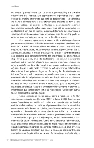 BRAZILIANJOURNALISMRESEARCH-Volume7-Número1I-2011132
Axel Bruns
noticiosos “quentes” – eventos nos quais o gatewatching e a curation
colaborativa das notícias são especialmente importantes para fazer
sentido da matéria imprevista que está se desdobrando – se comporta
de maneira extraordinária e consistentemente diferente da forma com
que são tratados os eventos conhecidos e já amplamente cobertos
(das eleições passando pelos jogos esportivos até os casamentos de
celebridades), em que as fontes e o compartilhamento das informações
são inerentemente menos necessários: nessa classe de eventos, pode se
observar uma porcentagem muito menor de URLs e retweets.
Esta pesquisa aponta para o uso da mídia social especialmente
para o desenvolvimento colaborativo de uma compreensão coletiva dos
eventos que estão se desdobrando; então os usuários - variando dos
seguidores interessados, passando pelos jornalistas profissionais até as
autoridades públicas e outras organizações oficiais - contribuem para
este processo pelo compartilhamento das informações de primeira mão
disponíveis para eles, além de destacarem, comentarem e avaliarem
qualquer outro material relevante que tiverem encontrado através da
própria plataforma da mídia social e em outros ambientes on-line e
off-line. O que resulta deste processo da ad hoc curation colaborativa
das notícias é em primeiro lugar um fluxo regular de atualizações e
informações de fundo que evolui na medida em que a compreensão
compartilhada do próprio evento se desenvolve; isto ocorre atualmente
com tanta velocidade que mesmo os canais que divulgam as notícias
durante 24 horas – anteriormente o padrão-ouro para as reportagens
noticiosas atualizadas – agora estão fazendo regularmente referência às
informações que conseguiram colher de matérias no Twitter e em outras
fontes semelhantes da mídia social.
Neste contexto, as mídias sociais como o Facebook e o Twitter
são exemplos daquilo que Hermida (2010) e Burns (2010) descreveram
como “jornalismo de ambiente”: embora a maioria das atividades
cotidianas dos usuários da mídia social possa não ter valor como notícias
nem qualquer relação com as notícias, quando as matérias surgem, uma
quantidade substancial destas atividades é substituída por um esforço
concentrado de “trabalhar a matéria”, como os jornalistas poderiam dizer
– de dedicar-se à pesquisa, à reportagem, ao desenvolvimento e aos
comentários quase jornalísticos. Como mídia ambiente sempre ligada,
estas plataformas amplamente usadas da mídia social se beneficiam da
sua abrangência demográfica e geográfica neste processo: seus diversos
bancos de usuários significam que pode se encontrar participantes com
conhecimentos (muito além do grupo de jornalistas profissionais, e
 