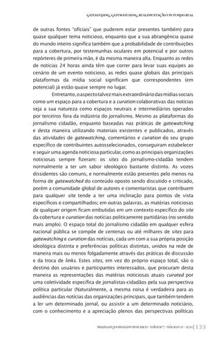 133BRAZILIANJOURNALISMRESEARCH-Volume7-Número1I-2011
Gatekeeping,Gatewatching,RealimentaçãoemTempoReal
de outras fontes “oficiais” que puderem estar presentes também) para
quase qualquer tema noticioso, enquanto que a sua abrangência quase
do mundo inteiro significa também que a probabilidade de contribuições
para a cobertura, por testemunhas oculares em potencial e por outros
repórteres de primeira mão, é da mesma maneira alta. Enquanto as redes
de notícias 24 horas ainda têm que correr para levar suas equipes ao
cenário de um evento noticioso, as redes quase globais das principais
plataformas da mídia social significam que correspondentes (em
potencial) já estão quase sempre no lugar.
Entretanto,oaspectotalvezmaisextraordináriodasmídiassociais
como um espaço para a cobertura e a curation colaborativas das notícias
seja a sua natureza como espaços neutrais e intermediários operados
por terceiros fora da indústria do jornalismo. Mesmo as plataformas do
jornalismo cidadão, enquanto baseadas nas práticas de gatewatching
e desta maneira utilizando materiais existentes e publicados, através
das atividades de gatewatching, comentários e curation do seu grupo
específico de contribuintes autosselecionados, conseguiram estabelecer
e seguir uma agenda noticiosa particular, como as principais organizações
noticiosas sempre fizeram: os sites do jornalismo-cidadão tendem
normalmente a ter um sabor ideológico bastante distinto. As vozes
dissidentes são comuns, e normalmente estão presentes pelo menos na
forma de gatewatched do conteúdo oposto sendo discutido e criticado,
porém a comunidade global de autores e comentaristas que contribuem
para qualquer site tende a ter uma inclinação para pontos de vista
específicos e compartilhados; em outras palavras, as matérias noticiosas
de qualquer origem ficam embutidas em um contexto específico do site
da cobertura e curation das notícias politicamente partidárias (no sentido
mais amplo). O espaço total do jornalismo cidadão em qualquer esfera
nacional pública se compõe de centenas ou até milhares de sites para
gatewatching e curation das notícias, cada um com a sua própria posição
ideológica distinta e preferências políticas distintas, unidos na rede de
maneira mais ou menos folgadamente através das práticas de discussão
e da troca de links. Estes sites, em vez do próprio espaço total, são o
destino dos usuários e participantes interessados, que procuram desta
maneira as representações das matérias noticiosas atuais curated por
uma coletividade específica de jornalistas-cidadãos pela sua perspectiva
política particular (Naturalmente, a mesma coisa é verdadeira para as
audiências das notícias das organizações principais, que também tendem
a ler um determinado jornal, ou assistir a um determinado noticiário,
com o conhecimento e a apreciação plenos das perspectivas políticas
 
