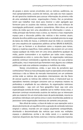 137BRAZILIANJOURNALISMRESEARCH-Volume7-Número1I-2011
Gatekeeping,Gatewatching,RealimentaçãoemTempoReal
de grupos e atores sociais envolvidos com as notícias; audiências, ou
mais apropriadamente, usuários de notícias, são cada vez mais capazes
de até ignorá-los totalmente para acessar informações de primeira mão
de uma variedade de outras organizações e fontes. Daí, os jornalistas
terem que trabalhar mais duro para mostrar o valor agregado que
fornecem para os usuários das notícias, através dos seus esforços de
investigação profissional, curation e comentários. Além disso, em uma
esfera da mídia que tem uma abundância de informações e canais, a
mídia principal não fornece mais o único, ou mesmo o mais importante
espaço para a discussão pública das notícias e dos eventos atuais;
distante da esfera pública que engloba toda a sociedade prevista no auge
da época da mídia de massa, o ambiente atual da mídia se caracteriza
por uma sequência de superpostos públicos ad hoc (BRUNS & BURGESS,
2011) que se formam e se dissolvem como a resposta para temas,
tópicos e matérias específicos. Estes públicos não existem em um único
espaço qualquer da mídia nem em uma única plataforma qualquer da
mídia, porém transcendem e se espalham por todos estes espaços,
entrelaçando-se entre si, como eles fazem. As organizações noticiosas
poderão continuar controlando a agenda das notícias nas suas próprias
publicações, mas é improvável que fomentem mais alguma vez o debate
público por todo este ambiente complexo e multifário da mídia.
Nestas circunstâncias, então, o que resta do jornalismo que
conhecíamos?Talvezasmaisameaçadassejamasoperaçõesuniversalistas
noticiosas e não os líderes do mercado internacional; em um ambiente
on-line onde as notícias dos provedores internacionais são tão fáceis
de acessar quanto as notícias dos editores locais, é improvável que os
operadores menores consigam concorrer com as empresas maiores na
profundeza e amplitude da sua cobertura. As organizações noticiosas
especializadas – seja com um foco geográfico local, seja com uma
especialização estreita de temas –poderão sair-se melhor nestas áreas, e
deveriam continuar encontrando usuários de notícias que se interessam
pelo seu material. Em um nível ainda maior de particularidade, mesmo os
jornalistas individuais com perícia única e vozes reconhecidas poderão se
posicionar como organizações noticiosas de somente uma pessoa.
Mas afinal de contas, a chave de todas as suas operações será o
desenvolvimento de um equilíbrio entre a geração de conteúdo noticioso
original e valioso, inserido em um espaço atualmente compartilhado,
distribuído e descentralizado das notícias que existe nos múltiplos
espaços e plataformas on-line e da mídia social, e a curation dos
materiais disponíveis das fontes externas e internas utilizando maneiras
 