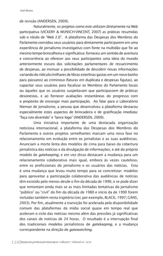 BRAZILIANJOURNALISMRESEARCH-Volume7-Número1I-2011120
Axel Bruns
de revisão (ANDERSEN, 2009).
Naturalmente, os projetos como este utilizam diretamente na Web
participativa (VICKERY & WUNSCH-VINCENT, 2007) as práticas resumidas
sob o rótulo de “Web 2.0”. A plataforma das Despesas dos Membros do
Parlamento convidou seus usuários para diretamente participarem em uma
experiência de jornalismo investigativo com fonte na multidão que foi ao
mesmo tempo brincalhona e significativa: forneceu um sentido de aventura
e concorrência ao oferecer aos seus participantes uma ideia do mundo
anteriormente escuro das solicitações parlamentares de ressarcimento
de despesas, ao insinuar a possibilidade de descobrir novas informações
variando do ridículo (milhares de libras esterlinas gastas em um novo banho
para pássaros) ao criminoso (faturas em duplicata e despesas fajutas), ao
capacitar seus usuários para focalizar os Membros do Parlamento locais
ou àqueles que os usuários suspeitavam que participassem de práticas
desonestas, e ao fornecer avaliações instantâneas do progresso com
o propósito de encorajar mais participação. Ao falar para o Laboratório
Nieman de Jornalismo, a pessoa que desenvolveu a plataforma destacou
especialmente estes aspectos de brincadeira e de gratificação imediata:
“faça isto divertido” e “lance logo” (ANDERSEN, 2009).
Uma iniciativa importante de uma destacada organização
noticiosa internacional, a plataforma das Despesas dos Membros do
Parlamento e outros projetos semelhantes marcam uma nova fase no
relacionamento em evolução entre os jornalistas e as suas audiências.
Anunciam a morte lenta dos modelos de cima para baixo da cobertura
jornalística das notícias e da divulgação de informações, e até do próprio
modelo de gatekeeping, e em vez disso destacam a mudança para um
relacionamento colaborativo mais igual, embora às vezes cauteloso,
entre os profissionais do jornalismo e os usuários das notícias. Esta
é uma mudança que levou muito tempo para se concretizar: modelos
para aproveitar a participação colaborativa das audiências de notícias
têm existido pelo menos desde o fim da década de 1990, e se pode dizer
que remontam ainda mais se as mais limitadas tentativas do jornalismo
“público” ou “civil” do fim da década de 1980 e início da de 1990 forem
incluídas também nesta trajetória (ver, por exemplo, BLACK, 1997; GANS,
2003). Por fim, atualmente a transição foi acelerada pela disponibilidade
comum das plataformas da mídia social quase em tempo real que
aceleram o ciclo das notícias mesmo além das pressões já significativas
dos canais de notícias de 24 horas. O resultado é a interrupção final
dos tradicionais modelos jornalísticos de gatekeeping, e a mudança
correspondente na direção de gatewatching.
 