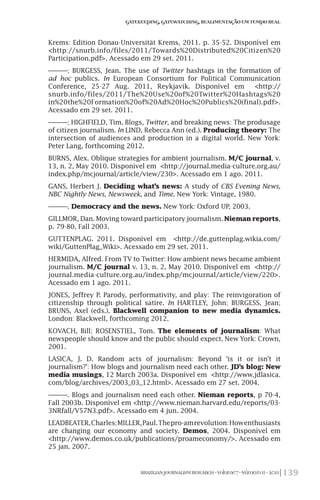 139BRAZILIANJOURNALISMRESEARCH-Volume7-Número1I-2011
Gatekeeping,Gatewatching,RealimentaçãoemTempoReal
Krems: Edition Donau-Universität Krems, 2011. p. 35-52. Disponível em
<http://snurb.info/files/2011/Towards%20Distributed%20Citizen%20
Participation.pdf>. Acessado em 29 set. 2011.
———; BURGESS, Jean. The use of Twitter hashtags in the formation of
ad hoc publics. In European Consortium for Political Communication
Conference, 25-27 Aug. 2011, Reykjavík. Disponível em <http://
snurb.info/files/2011/The%20Use%20of%20Twitter%20Hashtags%20
in%20the%20Formation%20of%20Ad%20Hoc%20Publics%20(final).pdf>.
Acessado em 29 set. 2011.
———; HIGHFIELD, Tim. Blogs, Twitter, and breaking news: The produsage
of citizen journalism. In LIND, Rebecca Ann (ed.). Producing theory: The
intersection of audiences and production in a digital world. New York:
Peter Lang, forthcoming 2012.
BURNS, Alex. Oblique strategies for ambient journalism. M/C journal, v.
13, n. 2, May 2010. Disponível em <http://journal.media-culture.org.au/
index.php/mcjournal/article/view/230>. Acessado em 1 ago. 2011.
GANS, Herbert J. Deciding what’s news: A study of CBS Evening News,
NBC Nightly News, Newsweek, and Time. New York: Vintage, 1980.
———. Democracy and the news. New York: Oxford UP, 2003.
GILLMOR, Dan. Moving toward participatory journalism. Nieman reports,
p. 79-80, Fall 2003.
GUTTENPLAG. 2011. Disponível em <http://de.guttenplag.wikia.com/
wiki/GuttenPlag_Wiki>. Acessado em 29 set. 2011.
HERMIDA, Alfred. From TV to Twitter: How ambient news became ambient
journalism. M/C journal v. 13, n. 2, May 2010. Disponível em <http://
journal.media-culture.org.au/index.php/mcjournal/article/view/220>.
Acessado em 1 ago. 2011.
JONES, Jeffrey P. Parody, performativity, and play: The reinvigoration of
citizenship through political satire. In HARTLEY, John; BURGESS, Jean;
BRUNS, Axel (eds.). Blackwell companion to new media dynamics.
London: Blackwell, forthcoming 2012.
KOVACH, Bill; ROSENSTIEL, Tom. The elements of journalism: What
newspeople should know and the public should expect. New York: Crown,
2001.
LASICA, J. D. Random acts of journalism: Beyond ‘is it or isn’t it
journalism?’: How blogs and journalism need each other. JD’s blog: New
media musings, 12 March 2003a. Disponível em <http://www.jdlasica.
com/blog/archives/2003_03_12.html>. Acessado em 27 set. 2004.
———. Blogs and journalism need each other. Nieman reports, p 70-4,
Fall 2003b. Disponível em <http://www.nieman.harvard.edu/reports/03-
3NRfall/V57N3.pdf>. Acessado em 4 jun. 2004.
LEADBEATER,Charles;MILLER,Paul.Thepro-amrevolution:Howenthusiasts
are changing our economy and society. Demos, 2004. Disponível em
<http://www.demos.co.uk/publications/proameconomy/>. Acessado em
25 jan. 2007.
 