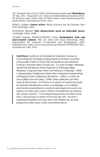 BRAZILIANJOURNALISMRESEARCH-Volume7-Número1I-2011140
Axel Bruns
LEE, Edmund. News Corp.’s ‘Daily’ trails Murdoch reader goal. Bloomberg,
29 Sep. 2011. Disponível em <http://www.bloomberg.com/news/2011-
09-28/news-corp-s-daily-with-120-000-readers-trails-murdoch-goal-for-
profits.html>. Acessado em 29 set. 2011.
MEIKLE, Graham. Future active: Media activism and the Internet. New
York: Routledge, 2002.
SCHUDSON, Michael. Why democracies need an unlovable press.
Cambridge: Polity, 2008.
VICKERY, Graham; WUNSCH-VINCENT, Sacha. Participative Web and
user-created content: Web 2.0, wikis and social networking. Paris:
Organisation for Economic Co-operation and Development, 2007.
Disponível em <http://www.sourceoecd.org/scienceIT/9789264037465>.
Acessado em 9 abr. 2010.
Axel Bruns é professor da Faculdade de Indústrias Criativas na
Universidade de Tecnologia de Queensland em Brisbane, Austrália,
e Pesquisador Chefe no Centro ARC de Excelência para Indústrias
Criativas e Inovação (http://cci.edu.au/). É o autor de Blogs, Wikipedia,
Second Life and Beyond: From Production to Produsage (Blogs,
Wikipedia, a Segunda Vida e Além: Da Produção à Produsage – 2008)
e Gatewatching: Collaborative Online News Production (Gatewatching:
A Produção On-line Colaborativa de Notícias – 2005), e o editor de
Uses of Blogs (Usos dos Blogs - 2006), todos publicados por Peter
Lang, de Nova Iorque. O Dr. Bruns é um perito no impacto da criação
de conteúdo liderada pelo usuário, ou produsage, e seu trabalho
atual focaliza especialmente o estudo da participação do usuário nos
espaços da mídia social, como o Twitter, principalmente no contexto
dos eventos “quentes”. O seu blog de pesquisa fica em http://snurb.
info/, e ele participa no Twitter em @snurb_dot_info. Ver http://
mappingonlinepublics.net/ para obter mais detalhes da sua atual
pesquisa da mídia social. E-mail: a.bruns@qut.edu.au
 