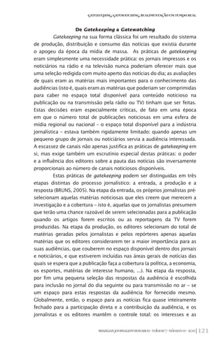 121BRAZILIANJOURNALISMRESEARCH-Volume7-Número1I-2011
Gatekeeping,Gatewatching,RealimentaçãoemTempoReal
De Gatekeeping a Gatewatching
Gatekeeping na sua forma clássica foi um resultado do sistema
de produção, distribuição e consumo das notícias que existia durante
o apogeu da época da mídia de massa. As práticas de gatekeeping
eram simplesmente uma necessidade prática: os jornais impressos e os
noticiários na rádio e na televisão nunca poderiam oferecer mais que
uma seleção redigida com muito aperto das notícias do dia; as avaliações
de quais eram as matérias mais importantes para o conhecimento das
audiências (isto é, quais eram as matérias que poderiam ser comprimidas
para caber no espaço total disponível para conteúdo noticioso na
publicação ou na transmissão pela rádio ou TV) tinham que ser feitas.
Estas decisões eram especialmente críticas, de fato em uma época
em que o número total de publicações noticiosas em uma esfera de
mídia regional ou nacional – o espaço total disponível para a indústria
jornalística – estava também rigidamente limitado: quando apenas um
pequeno grupo de jornais ou noticiários servia a audiência interessada.
A escassez de canais não apenas justifica as práticas de gatekeeping em
si, mas exige também um escrutínio especial destas práticas: o poder
e a influência dos editores sobre a pauta das notícias são inversamente
proporcionais ao número de canais noticiosos disponíveis.
Estas práticas de gatekeeping podem ser distinguidas em três
etapas distintas do processo jornalístico: a entrada, a produção e a
resposta (BRUNS, 2005). Na etapa da entrada, os próprios jornalistas pré-
selecionam aquelas matérias noticiosas que eles creem que merecem a
investigação e a cobertura – isto é, aquelas que os jornalistas presumem
que terão uma chance razoável de serem selecionadas para a publicação
quando os artigos forem escritos ou as reportagens da TV forem
produzidas. Na etapa da produção, os editores selecionam do total de
matérias geradas pelos jornalistas e pelos repórteres apenas aquelas
matérias que os editores considerarem ter a maior importância para as
suas audiências, que couberem no espaço disponível dentro dos jornais
e noticiários, e que estiverem incluídas nas áreas gerais de notícias das
quais se espera que a publicação faça a cobertura (a política, a economia,
os esportes, matérias de interesse humano, ...). Na etapa da resposta,
por fim uma pequena seleção das respostas da audiência é escolhida
para inclusão no jornal do dia seguinte ou para transmissão no ar – se
um espaço para estas respostas da audiência for fornecido mesmo.
Globalmente, então, o espaço para as notícias fica quase inteiramente
fechado para a participação direta e a contribuição da audiência, e os
jornalistas e os editores mantêm o controle total: os interesses e as
 