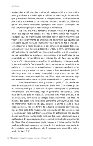 BRAZILIANJOURNALISMRESEARCH-Volume7-Número1I-2011122
Axel Bruns
reações das audiências das notícias são subentendidos e presumidos
pelos jornalistas e editores que acreditam ter uma noção intuitiva do
que querem seus leitores, ouvintes e telespectadores, porém raramente
procurados ativamente ou testados pela indústria jornalística, além dos
gestos meramente simbólicos (pesquisas dos leitores, afirmações do
tipo vox-pop) ou pesquisas mercadológicas comerciais.
De fato, mesmo as tentativas de fazer jornalismo “público” ou
“civil”, tão popular nas décadas de 1980 e 1990, quase não mudam a
situação: aqui, as organizações noticiosas podem seguir iniciativas que
visam “o desenvolvimento de uma maneira de permitir que aqueles que
compõem aquele mercado finalmente vejam como se faz a linguiça –
como fazemos o nosso trabalho e o que influencia as nossas decisões”,
como descreveram Kovach & Rosenstiel (2001, p. 192), porém isto não
altera de maneira significativa as relações de poder entre os jornalistas,
na sua capacidade de produtores das notícias, e as audiências na sua
capacidade de consumidores das notícias (ou de fato, um simples
“mercado”): notadamente, as escolhas de gatekeeping continuam sendo
“o nosso trabalho” e “as nossas decisões”, mesmo nesta descrição, e as
audiências recebem apenas uma olhada um pouco mais detalhada sobre
a maneira em que estes processos ocorrem. Este jornalismo “público”
não chega a ser uma conversa com o público, mas apenas um exercício
de mostrar-e-contar para o público: em último lugar, uma tentativa algo
condescendente de mostrar ao público como funciona o jornalismo.
Fundamentalmente, este jornalismo “público” não muda em
nada as práticas jornalísticas principais, como nota Gans (2003, p. 98-
9): “é improvável que vá além das margens ideológicas do jornalismo
convencional. Em contraste, vejo o jornalismo participativo como
mais orientado para os cidadãos, adotando uma visão política, e se
for necessário, adversária da relação cidadão-governo.” De fato, na
maioria dos casos este verdadeiro jornalismo participativo (ao invés
de meramente “público”) chegou, durante a última década e mais
frequentemente, não de dentro da indústria jornalística convencional,
mas de fora dela. Esta mudança foi fomentada por dois aspectos que
se combinaram para substituir as práticas de gatekeeping por aquelas
de gatewatching: a multiplicação contínua dos canais disponíveis para a
publicação e divulgação das notícias, especialmente desde o surgimento
do World Wide Web como uma mídia popular, e o desenvolvimento dos
modelos colaborativos para a participação dos usuários e para a criação
de conteúdo, que atualmente são frequentemente resumidos sob o
rótulo de “Web 2.0”.
 