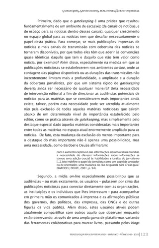 123BRAZILIANJOURNALISMRESEARCH-Volume7-Número1I-2011
Gatekeeping,Gatewatching,RealimentaçãoemTempoReal
Primeiro, dado que o gatekeeping é uma prática que resultou
fundamentalmente de um ambiente de escassez (de canais de notícias, e
de espaço para as notícias dentro desses canais), qualquer crescimento
no espaço global para as notícias tem que desafiar necessariamente o
papel desta prática. Para começar, se mais publicações impressas de
notícias e mais canais de transmissão com cobertura das notícias se
tornarem disponíveis, por que todos eles têm que aderir às convenções
quase idênticas daquilo que tem e daquilo que não tem valor como
notícia, por exemplo? Além disso, especialmente na medida em que as
publicações noticiosas se estabelecerem nos ambientes on-line, onde as
contagens das páginas disponíveis ou as durações das transmissões não
inerentemente limitam mais a profundidade, a amplitude e a duração
da cobertura jornalística, por que um sistema rígido de gatekeeping
deveria ainda ser necessário de qualquer maneira? Uma necessidade
de intervenção editorial a fim de direcionar as audiências potenciais de
notícias para as matérias que se considerarem mais importantes ainda
existe, talvez, porém esta necessidade pode ser atendida atualmente
não pela exclusão de todas aquelas matérias noticiosas que caírem
abaixo de um determinado nível de importância estabelecido pelo
editor, como se pratica através de gatekeeping, mas simplesmente pelo
destaque especial dado àquelas matérias consideradas mais importantes
entre todas as matérias no espaço atual enormemente ampliado para as
notícias. De fato, esta mudança da exclusão do menos importante para
o destaque do mais importante não é apenas uma possibilidade, mas
uma necessidade, como Bardoel e Deuze afirmaram:
com o aumento explosivo das informações em uma escala mundial,
a necessidade de oferecer informações sobre informações se
tornou uma adição crucial às habilidades e tarefas do jornalismo
[...]. Isto redefine o papel do jornalista como um papel de anotador
ou de orientador, uma mudança do cão de guarda para o “cão guia”
(Bardoel; Deuze, 2001, p. 94).
Segundo, a mídia on-line especialmente possibilitou que as
audiências – ou mais exatamente, os usuários – pulassem por cima das
publicações noticiosas para conectar diretamente com as organizações,
as instituições e os indivíduos que lhes interessam – para acompanhar
em primeira mão os comunicados à imprensa e as afirmações públicas
dos governos, dos políticos, das empresas, das ONGs e de outras
figuras da vida pública. Além disso, estes usuários ativos podem
atualmente compartilhar com outros aquilo que observam enquanto
estão observando, através de uma ampla gama de plataformas variando
das ferramentas colaborativas para marcar livros, passando pelos blogs
 