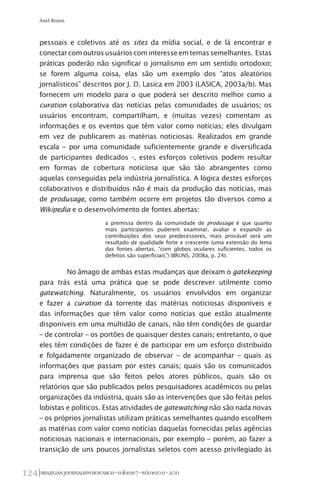 BRAZILIANJOURNALISMRESEARCH-Volume7-Número1I-2011124
Axel Bruns
pessoais e coletivos até os sites da mídia social, e de lá encontrar e
conectarcomoutrosusuárioscominteresseemtemassemelhantes. Estas
práticas poderão não significar o jornalismo em um sentido ortodoxo;
se forem alguma coisa, elas são um exemplo dos “atos aleatórios
jornalísticos” descritos por J. D. Lasica em 2003 (LASICA, 2003a/b). Mas
fornecem um modelo para o que poderá ser descrito melhor como a
curation colaborativa das notícias pelas comunidades de usuários; os
usuários encontram, compartilham, e (muitas vezes) comentam as
informações e os eventos que têm valor como notícias; eles divulgam
em vez de publicarem as matérias noticiosas. Realizados em grande
escala – por uma comunidade suficientemente grande e diversificada
de participantes dedicados -, estes esforços coletivos podem resultar
em formas de cobertura noticiosa que são tão abrangentes como
aquelas conseguidas pela indústria jornalística. A lógica destes esforços
colaborativos e distribuídos não é mais da produção das notícias, mas
de produsage, como também ocorre em projetos tão diversos como a
Wikipedia e o desenvolvimento de fontes abertas:
a premissa dentro da comunidade de produsage é que quanto
mais participantes puderem examinar, avaliar e expandir as
contribuições dos seus predecessores, mais provável será um
resultado de qualidade forte e crescente (uma extensão do lema
das fontes abertas, “com globos oculares suficientes, todos os
defeitos são superficiais”) (BRUNS, 2008a, p. 24).
No âmago de ambas estas mudanças que deixam o gatekeeping
para trás está uma prática que se pode descrever utilmente como
gatewatching. Naturalmente, os usuários envolvidos em organizar
e fazer a curation da torrente das matérias noticiosas disponíveis e
das informações que têm valor como notícias que estão atualmente
disponíveis em uma multidão de canais, não têm condições de guardar
– de controlar – os portões de quaisquer destes canais; entretanto, o que
eles têm condições de fazer é de participar em um esforço distribuído
e folgadamente organizado de observar – de acompanhar – quais as
informações que passam por estes canais; quais são os comunicados
para imprensa que são feitos pelos atores públicos, quais são os
relatórios que são publicados pelos pesquisadores acadêmicos ou pelas
organizações da indústria, quais são as intervenções que são feitas pelos
lobistas e políticos. Estas atividades de gatewatching não são nada novas
– os próprios jornalistas utilizam práticas semelhantes quando escolhem
as matérias com valor como notícias daquelas fornecidas pelas agências
noticiosas nacionais e internacionais, por exemplo – porém, ao fazer a
transição de uns poucos jornalistas seletos com acesso privilegiado às
 
