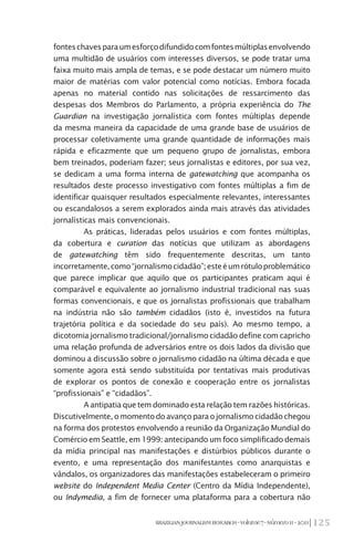 125BRAZILIANJOURNALISMRESEARCH-Volume7-Número1I-2011
fonteschavesparaumesforçodifundidocomfontesmúltiplasenvolvendo
uma multidão de usuários com interesses diversos, se pode tratar uma
faixa muito mais ampla de temas, e se pode destacar um número muito
maior de matérias com valor potencial como notícias. Embora focada
apenas no material contido nas solicitações de ressarcimento das
despesas dos Membros do Parlamento, a própria experiência do The
Guardian na investigação jornalística com fontes múltiplas depende
da mesma maneira da capacidade de uma grande base de usuários de
processar coletivamente uma grande quantidade de informações mais
rápida e eficazmente que um pequeno grupo de jornalistas, embora
bem treinados, poderiam fazer; seus jornalistas e editores, por sua vez,
se dedicam a uma forma interna de gatewatching que acompanha os
resultados deste processo investigativo com fontes múltiplas a fim de
identificar quaisquer resultados especialmente relevantes, interessantes
ou escandalosos a serem explorados ainda mais através das atividades
jornalísticas mais convencionais.
As práticas, lideradas pelos usuários e com fontes múltiplas,
da cobertura e curation das notícias que utilizam as abordagens
de gatewatching têm sido frequentemente descritas, um tanto
incorretamente,como“jornalismocidadão”;esteéumrótuloproblemático
que parece implicar que aquilo que os participantes praticam aqui é
comparável e equivalente ao jornalismo industrial tradicional nas suas
formas convencionais, e que os jornalistas profissionais que trabalham
na indústria não são também cidadãos (isto é, investidos na futura
trajetória política e da sociedade do seu país). Ao mesmo tempo, a
dicotomia jornalismo tradicional/jornalismo cidadão define com capricho
uma relação profunda de adversários entre os dois lados da divisão que
dominou a discussão sobre o jornalismo cidadão na última década e que
somente agora está sendo substituída por tentativas mais produtivas
de explorar os pontos de conexão e cooperação entre os jornalistas
“profissionais” e “cidadãos”.
A antipatia que tem dominado esta relação tem razões históricas.
Discutivelmente,omomentodoavançoparaojornalismocidadãochegou
na forma dos protestos envolvendo a reunião da Organização Mundial do
Comércio em Seattle, em 1999: antecipando um foco simplificado demais
da mídia principal nas manifestações e distúrbios públicos durante o
evento, e uma representação dos manifestantes como anarquistas e
vândalos, os organizadores das manifestações estabeleceram o primeiro
website do Independent Media Center (Centro da Mídia Independente),
ou Indymedia, a fim de fornecer uma plataforma para a cobertura não
 
