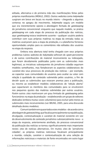 BRAZILIANJOURNALISMRESEARCH-Volume7-Número1I-2011126
Axel Bruns
editada, alternativa e de primeira mão das manifestações feitas pelos
próprios manifestantes (MEIKLE, 2002). Outros websites como Indymedia
surgiram em breve em locais no mundo inteiro – chegando a algumas
centenas no apogeu do movimento. Indymedia seguiu um modelo
que era inerentemente oposto à abordagem fechada de gatekeeping
do jornalismo convencional: enquanto que naquele modelo, se pratica
gatekeeping em cada etapa do processo da publicação das notícias,
aqui gatekeeping estava totalmente ausente – qualquer usuário poderia
contribuir com suas próprias matérias na etapa da entrada; todas as
matérias avançaram para a etapa da produção, e a plataforma forneceu
oportunidades amplas para os comentários não editados dos usuários
na etapa da resposta.
Embora esta abertura total tenha chegado com seus próprios
problemas (vários websites de Indymedia sofreram de spam persistente
e de outras contribuições de material inconveniente ou indesejado,
que foram devidamente publicados junto com as submissões mais
legítimas), as iniciativas subsequentes do jornalismo cidadão seguiram
modelos semelhantes, mas fortaleceram os aspectos colaborativos do
curation dos seus processos de produção das notícias – por exemplo,
ao capacitar suas comunidades de usuários para avaliar ou votar com
relação à qualidade do conteúdo submetido pelos usuários, a fim de
decidir quais as submissões que estavam prontas para a publicação,
ou mesmo ao estabelecer modelos colaborativos de “edição aberta”
que capacitaram os membros das comunidades para se envolverem
nos pequenos ajustes das matérias submetidas por outros usuários.
Porém outros sites mantiveram um grau limitado de gatekeeping pelos
funcionários na etapa da produção – estabelecendo um grupo de editores
dedicados (embora muitas vezes voluntários) para excluir pelo menos as
submissões mais inconvenientes (ver BRUNS, 2005, para uma discussão
detalhada destes modelos).
Comumtambémemquasetodosestesmodelos–deacordocoma
abordagemdegatewatching,quefocalizaprincipalmentenarepublicação,
divulgação, contextualização e curation de material existente em vez
do desenvolvimento de conteúdo jornalístico substancialmente novo – a
etapa da resposta, anteriormente atrofiada, do processo convencional
da publicação das notícias se tornou significativamente mais importante
nestes sites de notícias alternativos. Em muitos sites de “jornalismo
cidadão”, as próprias matérias noticiosas focalizam principalmente
a reunião, colação, curation e contextualização de uma seleção de
informações noticiosas e materiais de fonte encontrados em outro lugar
 