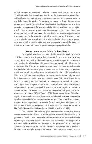 127BRAZILIANJOURNALISMRESEARCH-Volume7-Número1I-2011
Gatekeeping,Gatewatching,RealimentaçãoemTempoReal
na Web – enquanto o artigo jornalístico convencional visa ser um resumo
completamente formado de um evento ou de uma questão, as matérias
publicadas nestes websites de notícias alternativos servem para abrir em
vez de fechar a discussão. Por meio do processo de discussão que segue
(usualmente em linhas de discussão ligadas imediatamente à própria
matéria), se agregam informações adicionais, se avaliam as afirmações
e se fornece um contexto mais amplo – em contraste com as cartas dos
leitores de um jornal, por exemplo (que ficam removidas espacialmente
e temporalmente da matéria original, e muitas vezes fornecem pouca
coisa mais do que o endosso ou a discordância básica), as respostas
para uma matéria nestes sites formam uma parte integral da cobertura
noticiosa, e talvez são mais importantes que a própria matéria.
Novos rumos para a indústria jornalística
É a importância deste processo de debate e discussão que tanto
contribuiu para o surgimento destas novas formas da curation e dos
comentários das notícias lideradas pelos usuários, quanto cimentou a
sua relação de adversários do jornalismo convencional. Novamente,
o contexto histórico é importante aqui: um crescimento substancial
dos Websites alternativos para a cobertura e discussão dos eventos
noticiosos seguiu especialmente os eventos do dia 11 de setembro de
2001, nos EUA e em outros países. Devido ao medo de ser estigmatizada
de antipatriota, a mídia principal baseada nos EUA, especialmente, se
dedicou a um grau considerável de autocensura quando fizeram a
reportagem dos ataques e das suas consequências, além da resposta
beligerante do governo do Bush Jr. durante os anos seguintes, deixando
pouco espaço na cobertura noticiosa convencional para as vozes
alternativas e críticas (SCHUDSON, 2008). Estas vozes foram forçadas a
seguir caminhos alternativos, levando ao estabelecimento de um número
significativo de Websites independentes para a cobertura e discussão das
notícias, e ao surgimento de outras formas marginais de cobertura e
discussão das notícias, como as sátiras noticiosas na televisão, incluindo
The Daily Show e The Colbert Report (JONES, a sair em 2012).
Estas novas plataformas para comentários noticiosos faziam
muitas vezes tantas críticas da mídia noticiosa convencional quantas do
governo da época, por sua vez levando também a um grau substancial
de retaliação por parte da indústria noticiosa tradicional. Ao estigmatizar
aos seus críticos novos de “jornalistas de poltrona” e de ideólogos
políticos, os jornalistas industriais há muito tempo tinham a tendência
de descartar completamente as vozes que representavam os sites
 