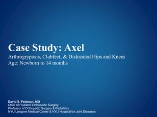 Case Study: Axel
Arthrogryposis, Clubfeet, & Dislocated Hips and Knees
Age: Newborn to 14 months
David S. Feldman, MD
Chief of Pediatric Orthopedic Surgery
Professor of Orthopedic Surgery & Pediatrics
NYU Langone Medical Center & NYU Hospital for Joint Diseases
 