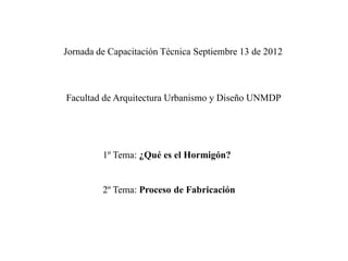 Jornada de Capacitación Técnica Septiembre 13 de 2012



Facultad de Arquitectura Urbanismo y Diseño UNMDP




         1º Tema: ¿Qué es el Hormigón?


         2º Tema: Proceso de Fabricación
 