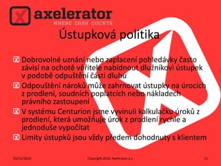 Ústupková politikaDobrovolné uznání nebo zaplacení pohledávky často závisí na ochotě věřitele nabídnout dlužníkovi ústupek v podobě odpuštění části dluhuOdpouštění nároků může zahrnovat ústupky na úrocích z prodlení, soudních poplatcích nebo nákladech právního zastoupeníV systému Centurion jsme vyvinuli kalkulačku úroků z prodlení, která umožňuje úrok z prodlení rychle a jednoduše vypočítatLimity ústupků jsou vždy předem dohodnuty s klientemCopyright 2010. Axelerator a.s.02/12/201011