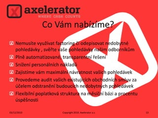 Co Vám nabízíme?Nemusíte využívat factoring či odepisovat nedobytné pohledávky , svěřte vaše pohledávky našim odborníkůmPlně automatizované, transparentní řešeníSnížení personálních nákladůZajistíme vám maximální návratnost vašich pohledávekProvedeme audit vašich existujících obchodních smluv za účelem odstranění budoucích nedobytných pohledávek Flexibilní poplatková struktura na měsíční bázi a procentu úspěšnostiCopyright 2010. Axelerator a.s.02/12/201013
