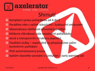 ShrnutíKompletní správa pohledávek od A do ZPoradíme vám s vašimi stávajícími i budoucími smlouvamiMaximalizace výtěžnosti převzatých portfoliíMůžeme zlikvidovat vaše nedobytné pohledávkyJasná a transparentní struktura poplatkůFlexibilní služby – maximálně se přizpůsobíme vašim konkrétním potřebámPlně automatizovaný procesSystém včasného varování v Centurion – early warning callCopyright 2010. Axelerator a.s.02/12/201014