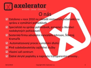 O násZaloženo v roce 2010 na základě rostoucích požadavků na správu a vymáhání pohledávekSpecialisté na správu pohledávek, prevenci a likvidaci nedobytných pohledávek Sesterská firma advokátní kanceláře Johnson,Štastný,Kramařík Automatizovaný proces vymáhání dluhůPlně subdodavatelsky zajištěné služby  Vlastní call centrumŽádné skryté poplatky a naprosto transparentní procesy . Copyright 2010. Axeleratora.s.02/12/20102