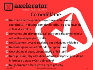 Co nedělámeNejsme typickou vymáhací agenturou nebo exekuční společností.  Nabízíme kompletní službu, od proaktivního volání až k exekuci.Nemáme subdodavatelské call centrum s bezejmennými a nekvalifikovanými pracovníkyNeúčtujeme si vysoké poplatky bez ohledu na výsledekNezaměřujeme se na krátkodobou spolupráciNevybíráme si pouze „jednoduché příležitosti“Nepřipustíme, aby naši klienti neměli k dispozici pravidelné informace o stavu svých pohledávekNeignorujeme naše klienty a jejich potřeby02/12/2010Copyright 2010. Axeleratora.s.4