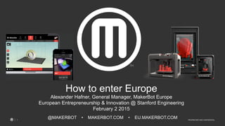 PROPRIETARY AND CONFIDENTIAL1
@MAKERBOT • MAKERBOT.COM • EU.MAKERBOT.COM
How to enter Europe
Alexander Hafner, General Manager, MakerBot Europe
European Entrepreneurship & Innovation @ Stanford Engineering
February 2 2015
 