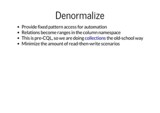 Denormalize
Provide fixed pattern access for automation
Relations become ranges in the column namespace
This is pre-CQL, so we are doing collections the old-school way
Minimize the amount of read-then-write scenarios

 