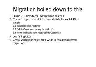 Migration boiled down to this
1. Dump URL keys form Postgres into batches
2. Custom migration script to chew a batch; for each URL in
batch:
2.1. Read data from Postgres
2.2. Delete Cassandra row key for each URL
2.3. Write fresh data from Postgres into Cassandra

3. Log failing URLs
4. Cross-validate on reads for a while to ensure successful
migration

 