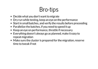 Bro-tips
Decide what you don't want to migrate
Dry run while testing, keep an eye on the performance
Start in small batches, and verify the results before proceeding
Parallelize the batches, if you need to speed it up
Keep an eye on performance, throttle if necessary
Everything doesn't always go as planned, make it easy to
repeat migration
Make sure the cluster is prepared for the migration, reserve
time to tweak if not

 