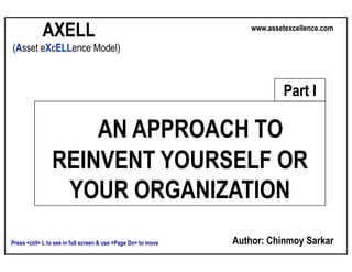 AXELL
                                                                Asset Excellence: An Approach to Reinvent Yourself
                                                                             www.assetexcellence.com

 (Asset eXcELLence Model)



                                                                                          Part I

                     AN APPROACH TO
                 REINVENT YOURSELF OR
                  YOUR ORGANIZATION
                                                                      Author: Chinmoy Sarkar
 Press <ctrl> L to see in full screen & use <Page Dn> to move
AXELL – Asset Excellence Model
 