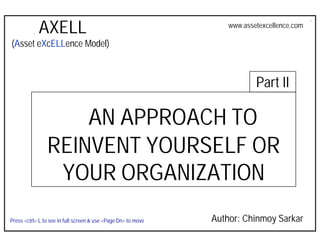 AXELL
                                                                Asset Excellence: An Approach to Reinvent Yourself
                                                                             www.assetexcellence.com

 (Asset eXcELLence Model)



                                                                                          Part II

                     AN APPROACH TO
                 REINVENT YOURSELF OR
                  YOUR ORGANIZATION
                                                                      Author: Chinmoy Sarkar
 Press <ctrl> L to see in full screen & use <Page Dn> to move
AXELL – Asset Excellence Model
 