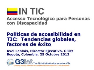 IN TIC
Accesso Tecnológico para Personas
con Discapacidad

Políticas de accesibilidad en
TIC: Tendencias globales,
factores de éxito
Axel Leblois, Director Ejecutivo, G3ict
Bogotá, Colombia, 25 Octubre 2012
 