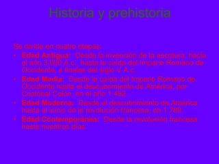 Historia y prehistoria Se divide en cuatro etapas: Edad Antigua:   Desde la invención de la escritura, hacia el año 3.000 A.c.. hasta la caída del Imperio Romano de Occidente, a finales del siglo V A.c.. Edad Media:   Desde la caída del Imperio Romano de Occidente hasta el descubrimiento de América, por Cristóbal Colón, en el año 1.492. Edad Moderna:   Desde el descubrimiento de América hasta el inicio de la revolución francesa, en 1.789. Edad Contemporánea:   Desde la revolución francesa hasta nuestros días. 