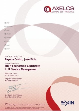 This is to certify that

Bayona Castro, José Félix
Has achieved the

ITIL® Foundation Certificate
in IT Service Management
Effective from
27 December 2013

Registration number
4944114.20233222

drs. Bernd W.E. Taselaar
Chief Executive Officer

EXIN
The global independent certification institute for ICT Professionals
ITIL, PRINCE2, MSP, M_o_R, P3M3, P3O, MoP and MoV are registered trade marks of AXELOS Limited.
AXELOS, the AXELOS logo and the AXELOS swirl logo are trade marks of AXELOS Limited.

 
