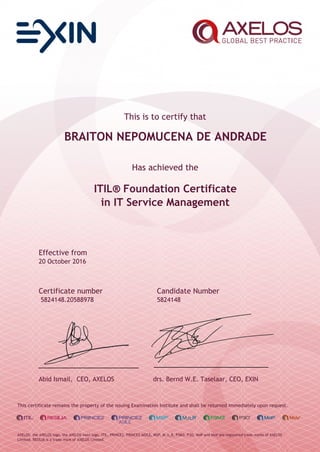 This is to certify that
BRAITON NEPOMUCENA DE ANDRADE
Has achieved the
ITIL® Foundation Certificate
in IT Service Management
Effective from
20 October 2016
Certificate number Candidate Number
5824148.20588978 5824148
Abid Ismail, CEO, AXELOS drs. Bernd W.E. Taselaar, CEO, EXIN
This certificate remains the property of the issuing Examination Institute and shall be returned immediately upon request.
AXELOS, the AXELOS logo, the AXELOS swirl logo, ITIL, PRINCE2, PRINCE2 AGILE, MSP, M_o_R, P3M3, P3O, MoP and MoV are registered trade marks of AXELOS
Limited. RESILIA is a trade mark of AXELOS Limited.
 