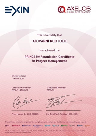 This is to certify that
GIOVANNI RUOTOLO
Has achieved the
PRINCE2® Foundation Certificate
in Project Management
Effective from
15 March 2017
Certificate number Candidate Number
5950491.20641467 5950491
Peter Hepworth, CEO, AXELOS drs. Bernd W.E. Taselaar, CEO, EXIN
This certificate remains the property of the issuing Examination Institute and shall be returned immediately upon request.
AXELOS, the AXELOS logo, the AXELOS swirl logo, ITIL, PRINCE2, PRINCE2 AGILE, MSP, M_o_R, P3M3, P3O, MoP and MoV are registered trade marks of AXELOS
Limited. RESILIA is a trade mark of AXELOS Limited.
 