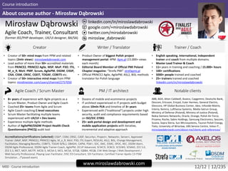 About course author - Mirosław Dąbrowski
Course introduction
M00 - Course introduction 12/12 | 12/235
twitter.com/mirodabrowski
linkedin.com/in/miroslawdabrowski
google.com/+miroslawdabrowski
miroslaw_dabrowski
www.miroslawdabrowski.com
Mirosław Dąbrowski
Agile Coach, Trainer, Consultant
(former JEE/PHP developer, UX/UI designer, BA/SA)
Creator Writer / Translator Trainer / Coach
• Creator of 50+ mind maps from PPM and related
topics (2mln views): miroslawdabrowski.com
• Lead author of more than 50+ accredited materials
from PRINCE2, PRINCE2 Agile, MSP, MoP, P3O, ITIL,
M_o_R, MoV, PMP, Scrum, AgilePM, DSDM, CISSP,
CISA, CISM, CRISC, CGEIT, TOGAF, COBIT5 etc.
• Creator of 50+ interactive mind maps from PPM
topics: mindmeister.com/users/channel/2757050
• Product Owner of biggest Polish project
management portal: 4PM: 4pm.pl (15.000+ views
each month)
• Editorial Board Member of Official PMI Poland
Chapter magazine: “Strefa PMI”: strefapmi.pl
• Official PRINCE2 Agile, AgilePM, ASL2, BiSL methods
translator for Polish language
• English speaking, international, independent
trainer and coach from multiple domains.
• Master Lead Trainer & Coach
• 11+ years in training and coaching / 15.000+ hours
• 100+ certifications
• 5000+ people trained and coached
• 25+ trainers trained and coached
linkedin.com/in/miroslawdabrowski
Agile Coach / Scrum Master PM / IT architect Notable clients
• 8+ years of experience with Agile projects as a
Scrum Master, Product Owner and Agile Coach
• Coached 25+ teams from Agile and Scrum
• Agile Coach coaching C-level executives
• Scrum Master facilitating multiple teams
experienced with UX/UI + Dev teams
• Experience multiple Agile methods
• Author of AgilePM/DSDM Project Health Check
Questionnaire (PHCQ) audit tool
• Dozens of mobile and ecommerce projects
• IT architect experienced in IT projects with budget
above 10mln PLN and timeline of 3+ years
• Experienced with (“traditional”) projects under high
security, audit and compliance requirements based
on ISO/EIC 27001
• 25+ web portal design and development and
mobile application projects with iterative,
incremental and adaptive approach
ABB, AGH, Aiton Caldwell, Asseco, Capgemini, Deutsche Bank,
Descom, Ericsson, Ericpol, Euler Hermes, General Electric,
Glencore, HP Global Business Center, Ideo, Infovide-Matrix,
Interia, Kemira, Lufthansa Systems, Media-Satrun Group,
Ministry of Defense (Poland), Ministry of Justice (Poland),
Nokia Siemens Networks, Oracle, Orange, Polish Air Force,
Proama, Roche, Sabre Holdings, Samsung Electronics, Sescom,
Scania, Sopra Steria, Sun Microsystems, Tauron Polish Energy,
Tieto, University of Wroclaw, UBS Service Centre, Volvo IT…
miroslawdabrowski.com/about-me/clients-and-references/
Accreditations/certifications (selected): CISA, CISM, CRISC, CASP, Security+, Project+, Network+, Server+, Approved Trainer:
(MoP, MSP, PRINCE2, PRINCE2 Agile, M_o_R, MoV, P3O, ITIL Expert, RESILIA), ASL2, BiSL, Change Management,
Facilitation, Managing Benefits, COBIT5, TOGAF 8/9L2, OBASHI, CAPM, PSM I, SDC, SMC, ESMC, SPOC, AEC, DSDM Atern,
DSDM Agile Professional, DSDM Agile Trainer-Coach, AgilePM, OCUP Advanced, SCWCD, SCBCD, SCDJWS, SCMAD, ZCE 5.0,
ZCE 5.3, MCT, MCP, MCITP, MCSE-S, MCSA-S, MCS, MCSA, ISTQB, IQBBA, REQB, CIW Web Design / Web Development /
Web Security Professional, Playing Lean Facilitator, DISC D3 Consultant, SDI Facilitator, Certified Trainer Apollo 13 ITSM
Simulation …
 