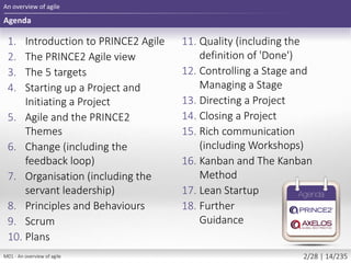 1. Introduction to PRINCE2 Agile
2. The PRINCE2 Agile view
3. The 5 targets
4. Starting up a Project and
Initiating a Project
5. Agile and the PRINCE2
Themes
6. Change (including the
feedback loop)
7. Organisation (including the
servant leadership)
8. Principles and Behaviours
9. Scrum
10. Plans
Agenda
An overview of agile
11. Quality (including the
definition of 'Done')
12. Controlling a Stage and
Managing a Stage
13. Directing a Project
14. Closing a Project
15. Rich communication
(including Workshops)
16. Kanban and The Kanban
Method
17. Lean Startup
18. Further
Guidance
M01 - An overview of agile 2/28 | 14/235
 