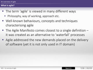  The term ‘agile’ is viewed in many different ways
 Philosophy, way of working, approach etc.
 Well-known behaviours, concepts and techniques
characterising agile
 The Agile Manifesto comes closest to a single definition –
it was created as an alternative to ‘waterfall’ processes
 Agile addressed the new demands placed on the delivery
of software (yet it is not only used in IT domain)
An overview of agile
What is agile?
Figure 2.1M01 - An overview of agile 7/28 | 19/235
 