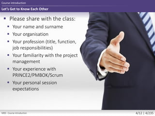Let’s Get to Know Each Other
 Please share with the class:
 Your name and surname
 Your organisation
 Your profession (title, function,
job responsibilities)
 Your familiarity with the project
management
 Your experience with
PRINCE2/PMBOK/Scrum
 Your personal session
expectations
Course introduction
M00 - Course introduction 4/12 | 4/235
 