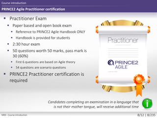 PRINCE2 Agile Practitioner certification
 Practitioner Exam
 Paper based and open book exam
 Reference to PRINCE2 Agile Handbook ONLY
 Handbook is provided for students
 2:30 hour exam
 50 questions worth 50 marks, pass mark is
30 (60%)
 First 6 questions are based on Agile theory
 54 questions are scenario questions
 PRINCE2 Practitioner certification is
required
Course introduction
Candidates completing an examination in a language that
is not their mother tongue, will receive additional time
M00 - Course introduction 8/12 | 8/235
 