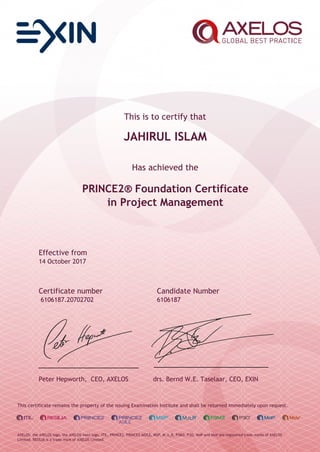 This is to certify that
JAHIRUL ISLAM
Has achieved the
PRINCE2® Foundation Certificate
in Project Management
Effective from
14 October 2017
Certificate number Candidate Number
6106187.20702702 6106187
Peter Hepworth, CEO, AXELOS drs. Bernd W.E. Taselaar, CEO, EXIN
This certificate remains the property of the issuing Examination Institute and shall be returned immediately upon request.
AXELOS, the AXELOS logo, the AXELOS swirl logo, ITIL, PRINCE2, PRINCE2 AGILE, MSP, M_o_R, P3M3, P3O, MoP and MoV are registered trade marks of AXELOS
Limited. RESILIA is a trade mark of AXELOS Limited.
 