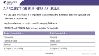 A PROJECT OR BUSINESS AS USUAL
•To use agile effectively, it is important to understand the difference between a project and
business as usual (BAU)
•Agile can be used on projects and for ongoing BAU work
•PRINCE2 and PRINCE2 Agile are only suitable for projects
CONFIDENTIAL Guidance reference : Section 1.2
 