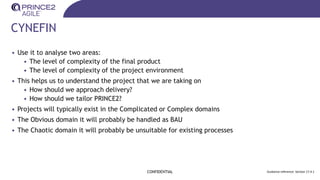CYNEFIN
• Use it to analyse two areas:
• The level of complexity of the final product
• The level of complexity of the project environment
• This helps us to understand the project that we are taking on
• How should we approach delivery?
• How should we tailor PRINCE2?
• Projects will typically exist in the Complicated or Complex domains
• The Obvious domain it will probably be handled as BAU
• The Chaotic domain it will probably be unsuitable for existing processes
CONFIDENTIAL Guidance reference: Section 17.4.1
 