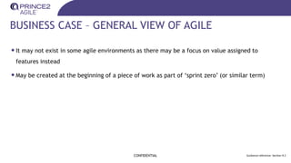 BUSINESS CASE – GENERAL VIEW OF AGILE
•It may not exist in some agile environments as there may be a focus on value assigned to
features instead
•May be created at the beginning of a piece of work as part of ‘sprint zero’ (or similar term)
CONFIDENTIAL Guidance reference: Section 9.2
 