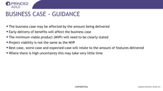BUSINESS CASE - GUIDANCE
•The business case may be affected by the amount being delivered
•Early delivery of benefits will affect the business case
•The minimum viable product (MVP) will need to be clearly stated
•Project viability is not the same as the MVP
•Best-case, worst-case and expected-case will relate to the amount of features delivered
•Where there is high uncertainty this may take very little time
CONFIDENTIAL Guidance reference: Section 9.3
 