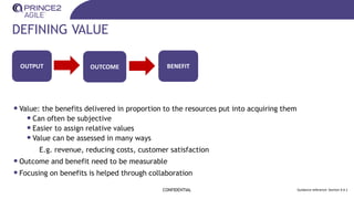 DEFINING VALUE
•Value: the benefits delivered in proportion to the resources put into acquiring them
•Can often be subjective
•Easier to assign relative values
•Value can be assessed in many ways
E.g. revenue, reducing costs, customer satisfaction
•Outcome and benefit need to be measurable
•Focusing on benefits is helped through collaboration
CONFIDENTIAL Guidance reference: Section 9.4.1
OUTPUT OUTCOME BENEFIT
 