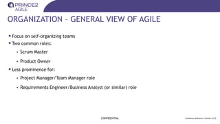 ORGANIZATION – GENERAL VIEW OF AGILE
•Focus on self-organizing teams
•Two common roles:
• Scrum Master
• Product Owner
•Less prominence for:
• Project Manager/Team Manager role
• Requirements Engineer/Business Analyst (or similar) role
CONFIDENTIAL Guidance reference: Section 10.2
 