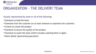 ORGANIZATION – THE DELIVERY TEAM
Usually represented by some or all of the following:
•Someone to lead the team
•Someone from the customer (or at least someone to represent the customer)
•A team to create the product
•Someone to assure the quality of the product
•Someone to coach the team (which includes coaching them in agile)
•Multi-skilled ‘generalizing specialists’
CONFIDENTIAL Guidance reference: Section 10.4.3
 
